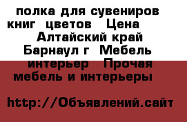 полка для сувениров, книг, цветов › Цена ­ 500 - Алтайский край, Барнаул г. Мебель, интерьер » Прочая мебель и интерьеры   